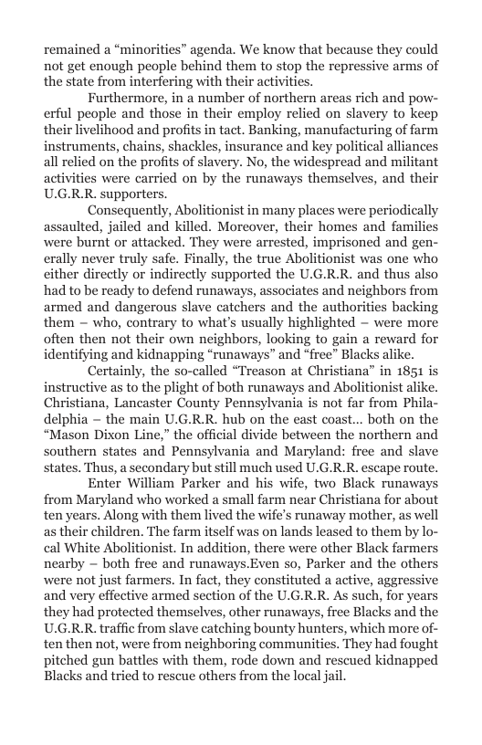remained a *minorities” agenda. We know that because they could not get enough people behind them to stop the repressive arms of the state from interfering with their activities.  Furthermore, in a number of northern areas rich and pow- erful people and those in their employ relied on slavery to keep their livelihood and profits in tact. Banking, manufacturing of farm instruments, chains, shackles, insurance and key political alliances all relied on the profits of slavery. No, the widespread and militant activities were carried on by the runaways themselves, and their U.G.R.R. supporters.  Consequently, Abolitionist in many places were periodically assaulted, jailed and killed. Moreover, their homes and families were burnt or attacked. They were arrested, imprisoned and gen- erally never truly safe. Finally, the true Abolitionist was one who cither directly or indirectly supported the U.G.R.R. and thus also had to be ready to defend runaways, associates and neighbors from armed and dangerous slave catchers and the authorities backing them — who, contrary to what’s usually highlighted — were more often then not their own neighbors, looking to gain a reward for identifying and kidnapping “runaways” and “free” Blacks alike.  Certainly, the so-called “Treason at Christiana” in 1851 is instructive as to the plight of both runaways and Abolitionist alike. Christiana, Lancaster County Pennsylvania is not far from Phil delphia — the main U.G.R.R. hub on the east coast... both on the “Mason Dixon Line,” the official divide between the northern and southern states and Pennsylvania and Maryland: free and slave states. Thus, a secondary but still much used U.G.R.R. escape routs  Enter William Parker and his wife, two Black runaways from Maryland who worked a small farm near Christiana for about ten years. Along with them lived the wife’s runaway mother, as well as their children. The farm itself was on lands leased to them by lo- cal White Abolitionist. In addition, there were other Black farmers nearby  both free and runaways.Even so, Parker and the others were not just farmers. In fact, they constituted a active, aggressi and very effective armed section of the U.G.R.R. As such, for years they had protected themselves, other runaways, free Blacks and the U.G.RR. traffic from slave catching bounty hunters, which more of- ten then not, were from neighboring communities. They had fought pitched gun battles with them, rode down and rescued kidnapped Blacks and tried to rescue others from the local jail.  